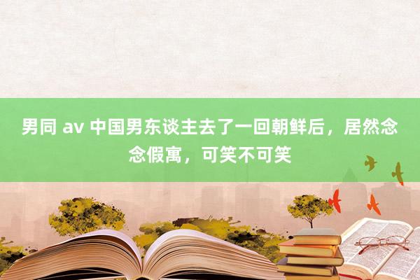 男同 av 中国男东谈主去了一回朝鲜后，居然念念假寓，可笑不可笑