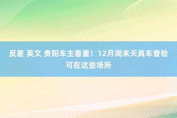 反差 英文 贵阳车主看重！12月周末天真车查验可在这些场所