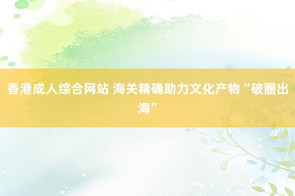 香港成人综合网站 海关精确助力文化产物“破圈出海”