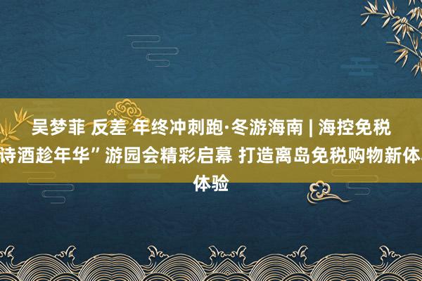 吴梦菲 反差 年终冲刺跑·冬游海南 | 海控免税“诗酒趁年华”游园会精彩启幕 打造离岛免税购物新体验