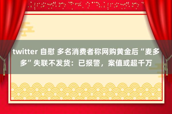 twitter 自慰 多名消费者称网购黄金后“麦多多”失联不发货：已报警，案值或超千万