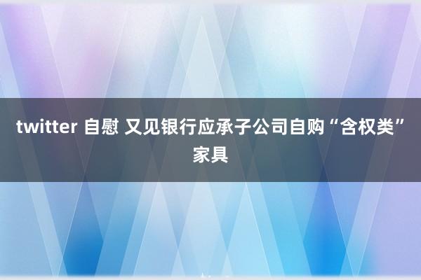 twitter 自慰 又见银行应承子公司自购“含权类”家具