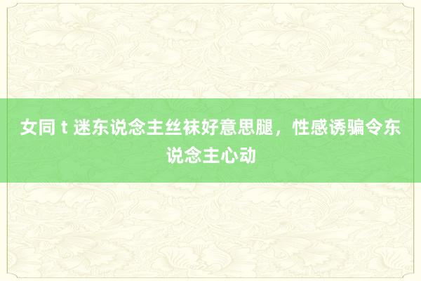 女同 t 迷东说念主丝袜好意思腿，性感诱骗令东说念主心动