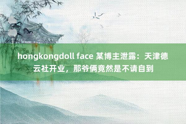 hongkongdoll face 某博主泄露：天津德云社开业，那爷俩竟然是不请自到