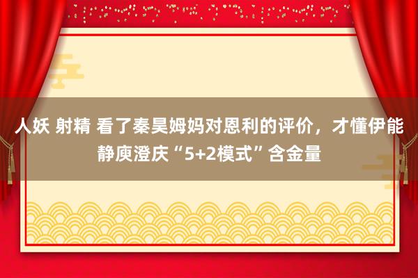 人妖 射精 看了秦昊姆妈对恩利的评价，才懂伊能静庾澄庆“5+2模式”含金量