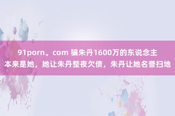 91porn。com 骗朱丹1600万的东说念主本来是她，她让朱丹整夜欠债，朱丹让她名誉扫地