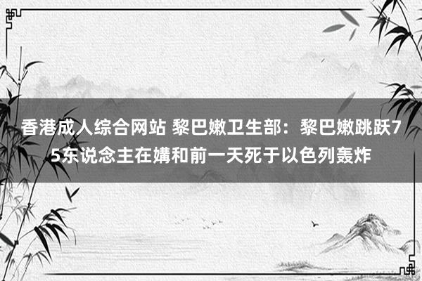 香港成人综合网站 黎巴嫩卫生部：黎巴嫩跳跃75东说念主在媾和前一天死于以色列轰炸