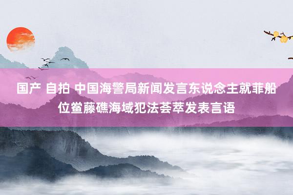 国产 自拍 中国海警局新闻发言东说念主就菲船位鲎藤礁海域犯法荟萃发表言语