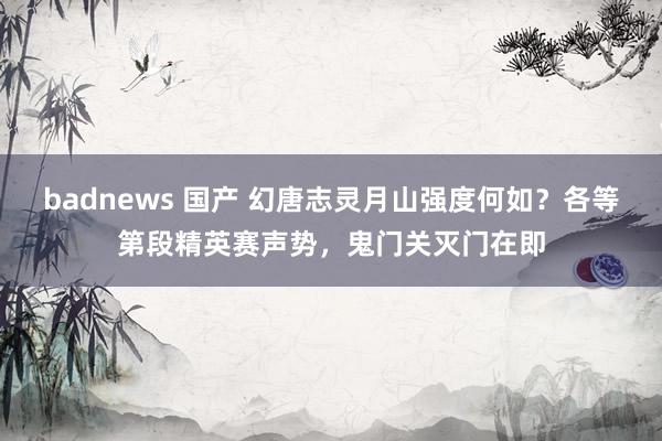 badnews 国产 幻唐志灵月山强度何如？各等第段精英赛声势，鬼门关灭门在即