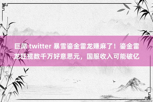 巨屌 twitter 暴雪鎏金雷龙赚麻了！鎏金雷龙狂揽数千万好意思元，国服收入可能破亿