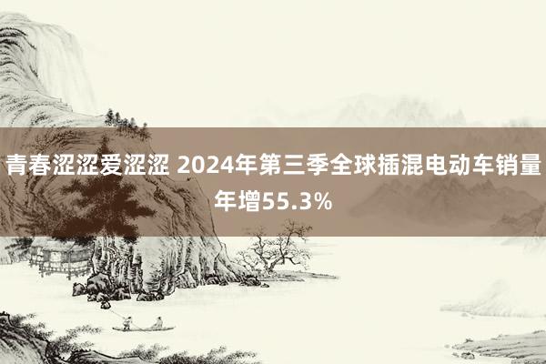 青春涩涩爱涩涩 2024年第三季全球插混电动车销量年增55.3%