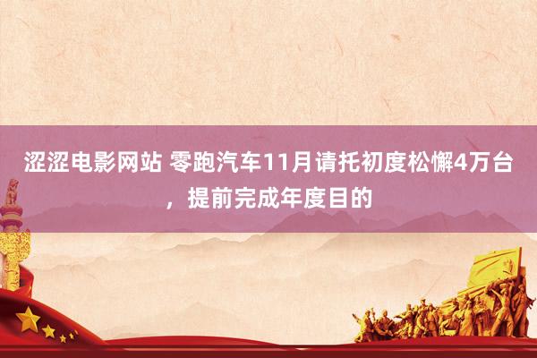 涩涩电影网站 零跑汽车11月请托初度松懈4万台，提前完成年度目的