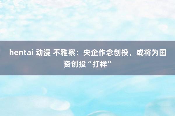 hentai 动漫 不雅察：央企作念创投，或将为国资创投“打样”