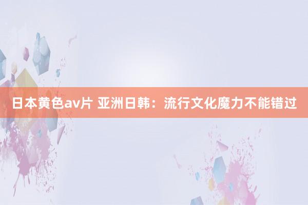 日本黄色av片 亚洲日韩：流行文化魔力不能错过