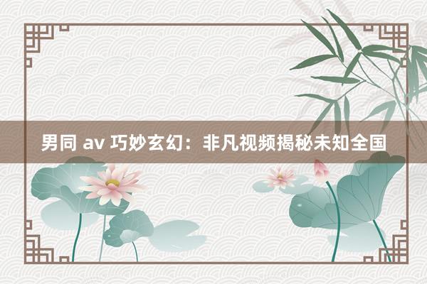 男同 av 巧妙玄幻：非凡视频揭秘未知全国