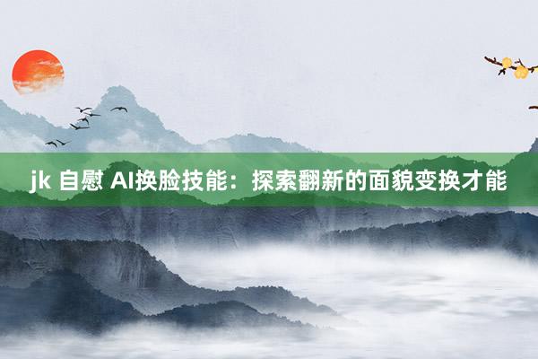 jk 自慰 AI换脸技能：探索翻新的面貌变换才能