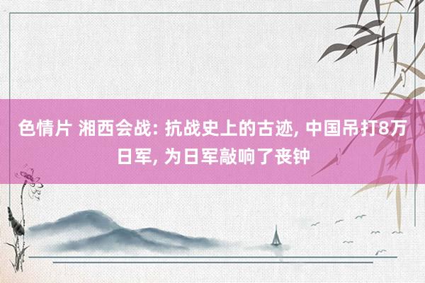 色情片 湘西会战: 抗战史上的古迹， 中国吊打8万日军， 为日军敲响了丧钟