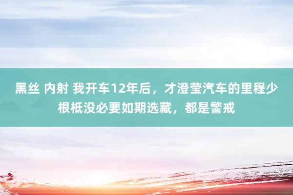 黑丝 内射 我开车12年后，才澄莹汽车的里程少根柢没必要如期选藏，都是警戒