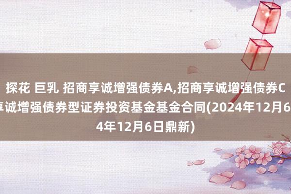 探花 巨乳 招商享诚增强债券A，招商享诚增强债券C: 招商享诚增强债券型证券投资基金基金合同(2024年12月6日鼎新)