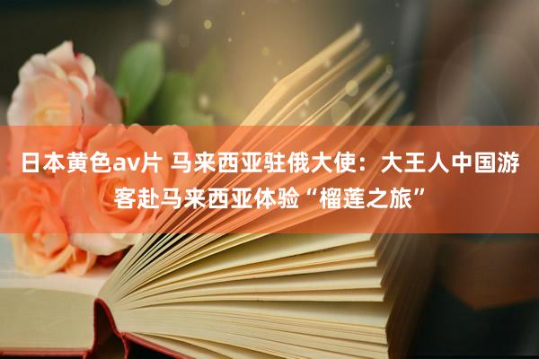 日本黄色av片 马来西亚驻俄大使：大王人中国游客赴马来西亚体验“榴莲之旅”