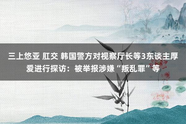 三上悠亚 肛交 韩国警方对视察厅长等3东谈主厚爱进行探访：被举报涉嫌“叛乱罪”等