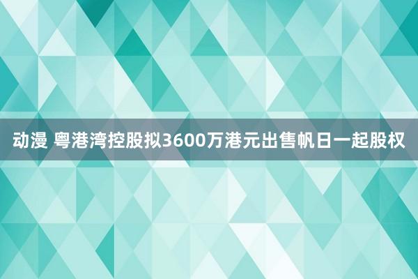 动漫 粤港湾控股拟3600万港元出售帆日一起股权