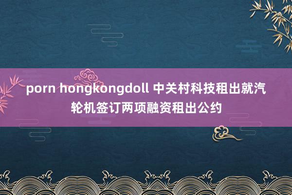 porn hongkongdoll 中关村科技租出就汽轮机签订两项融资租出公约