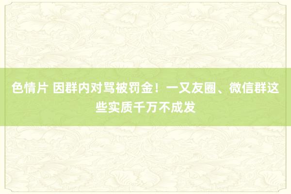 色情片 因群内对骂被罚金！一又友圈、微信群这些实质千万不成发