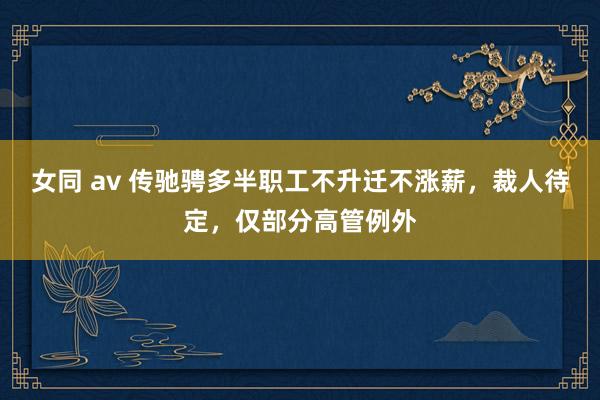 女同 av 传驰骋多半职工不升迁不涨薪，裁人待定，仅部分高管例外