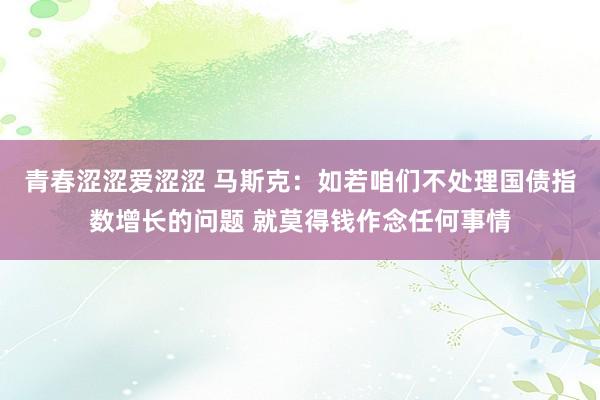 青春涩涩爱涩涩 马斯克：如若咱们不处理国债指数增长的问题 就莫得钱作念任何事情