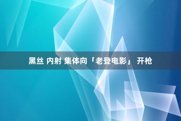 黑丝 内射 集体向「老登电影」 开枪