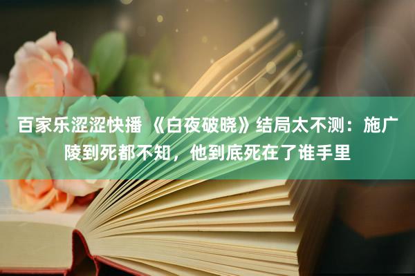 百家乐涩涩快播 《白夜破晓》结局太不测：施广陵到死都不知，他到底死在了谁手里