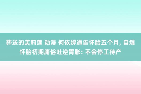 葬送的芙莉莲 动漫 何依婷通告怀胎五个月， 自爆怀胎初期庸俗吐逆胃胀: 不会停工待产