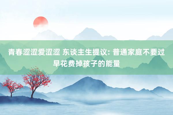 青春涩涩爱涩涩 东谈主生提议: 普通家庭不要过早花费掉孩子的能量