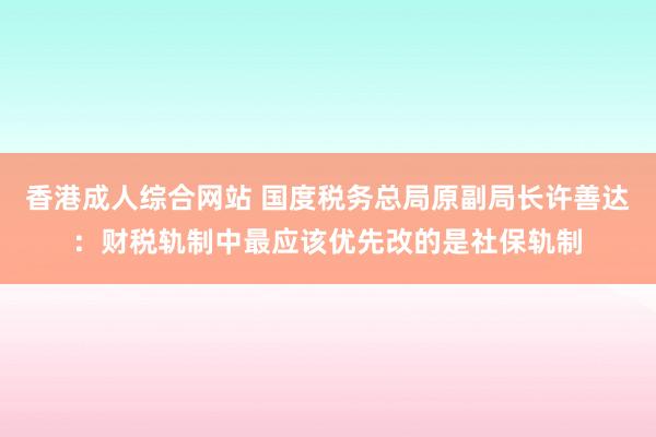 香港成人综合网站 国度税务总局原副局长许善达：财税轨制中最应该优先改的是社保轨制