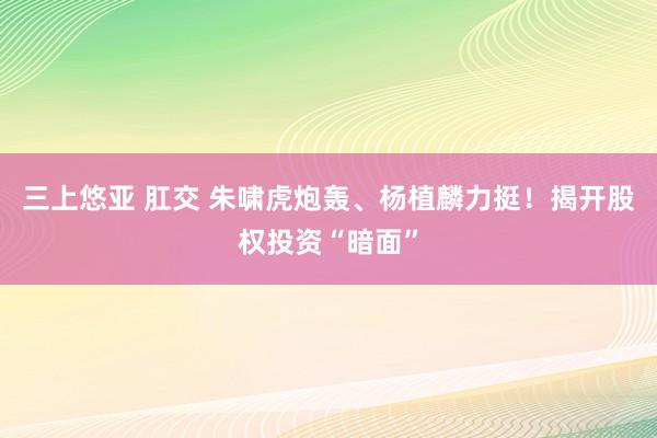 三上悠亚 肛交 朱啸虎炮轰、杨植麟力挺！揭开股权投资“暗面”