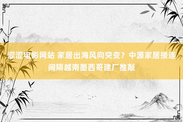 涩涩电影网站 家居出海风向突变？中源家居接连间隔越南墨西哥建厂推敲