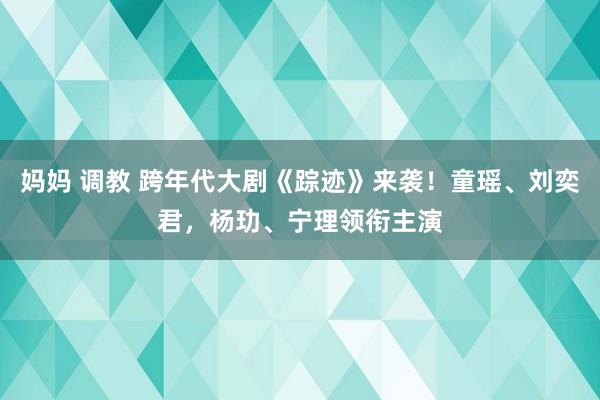 妈妈 调教 跨年代大剧《踪迹》来袭！童瑶、刘奕君，杨玏、宁理领衔主演