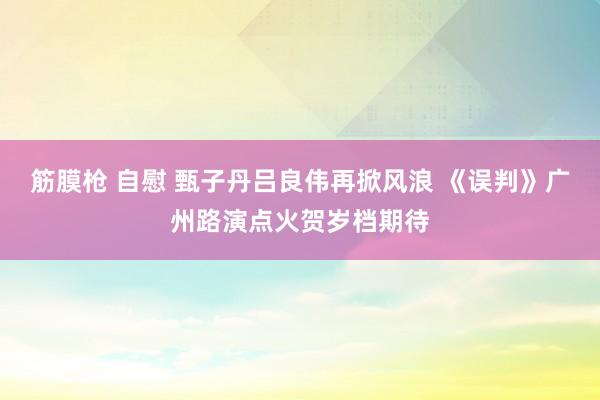 筋膜枪 自慰 甄子丹吕良伟再掀风浪 《误判》广州路演点火贺岁档期待