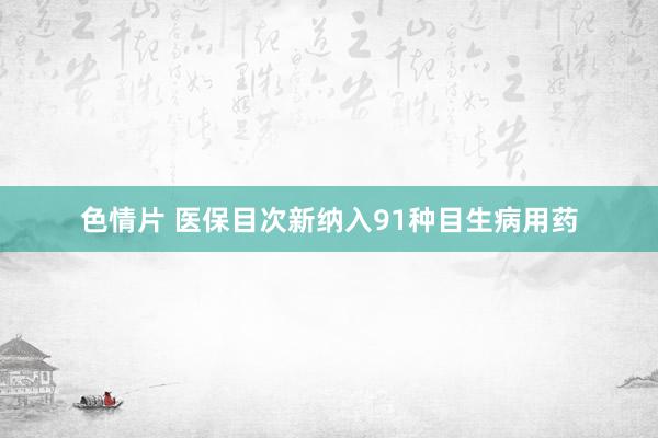 色情片 医保目次新纳入91种目生病用药