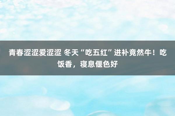 青春涩涩爱涩涩 冬天“吃五红”进补竟然牛！吃饭香，寝息偃色好