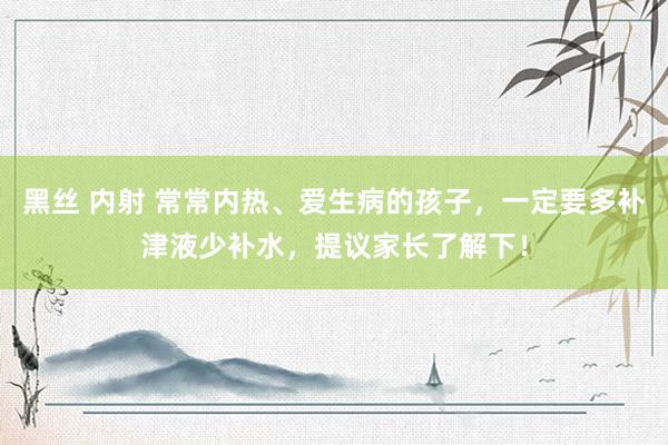 黑丝 内射 常常内热、爱生病的孩子，一定要多补津液少补水，提议家长了解下！