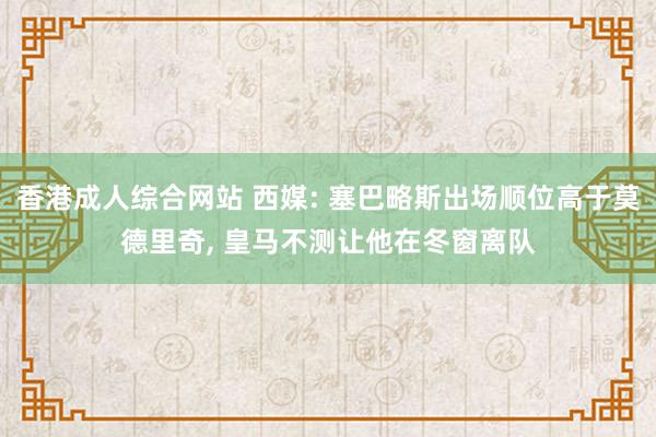 香港成人综合网站 西媒: 塞巴略斯出场顺位高于莫德里奇， 皇马不测让他在冬窗离队