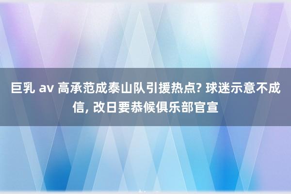 巨乳 av 高承范成泰山队引援热点? 球迷示意不成信， 改日要恭候俱乐部官宣