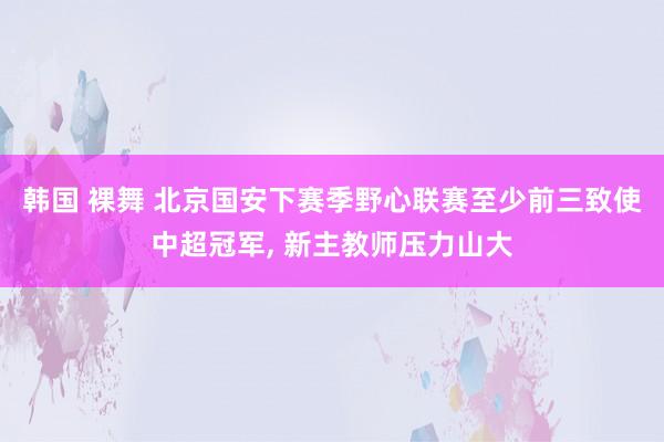 韩国 裸舞 北京国安下赛季野心联赛至少前三致使中超冠军， 新主教师压力山大