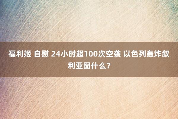 福利姬 自慰 24小时超100次空袭 以色列轰炸叙利亚图什么？