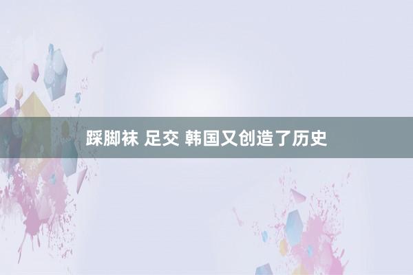 踩脚袜 足交 韩国又创造了历史