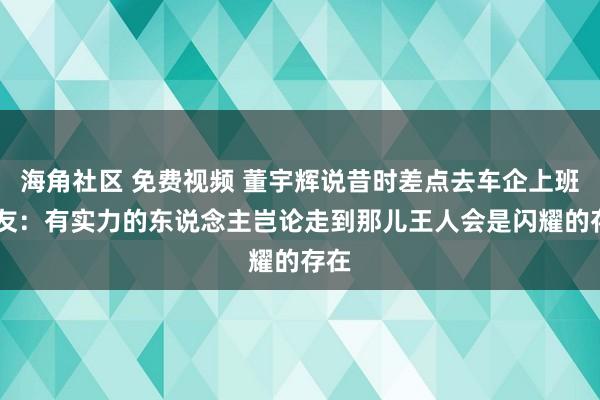 海角社区 免费视频 董宇辉说昔时差点去车企上班 网友：有实力的东说念主岂论走到那儿王人会是闪耀的存在