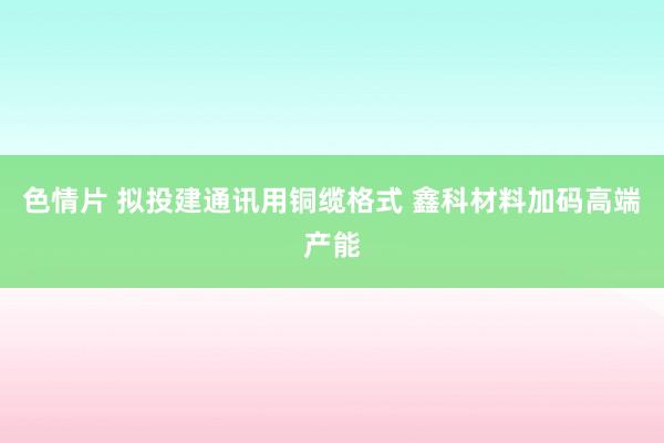 色情片 拟投建通讯用铜缆格式 鑫科材料加码高端产能