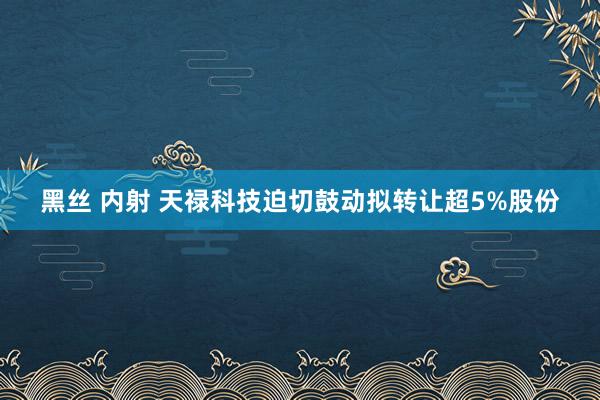 黑丝 内射 天禄科技迫切鼓动拟转让超5%股份